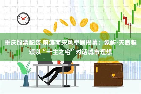 重庆股票配资 前滩南宋风墅居揭幕：象屿·天宸雅颂以“一生之宅”对话城市理想