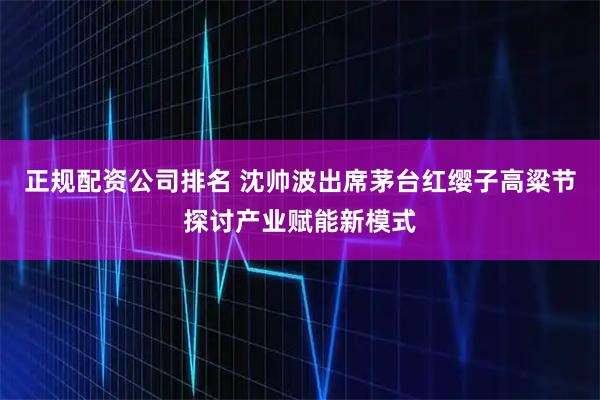 正规配资公司排名 沈帅波出席茅台红缨子高粱节探讨产业赋能新模式
