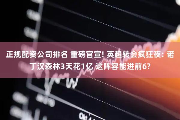 正规配资公司排名 重磅官宣! 英超转会疯狂夜: 诺丁汉森林3天花1亿 这阵容能进前6?