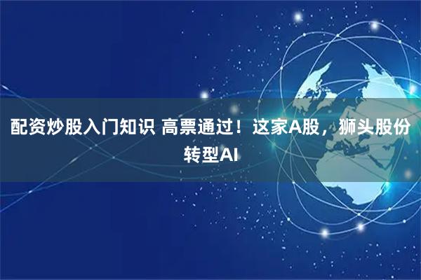 配资炒股入门知识 高票通过！这家A股，狮头股份转型AI