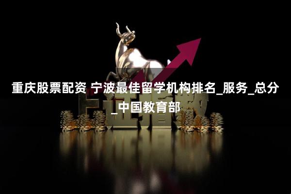 重庆股票配资 宁波最佳留学机构排名_服务_总分_中国教育部