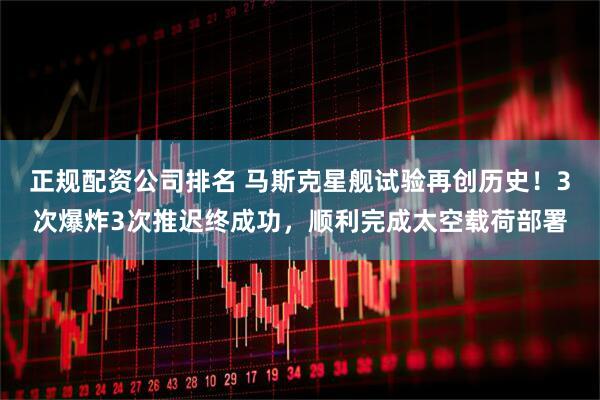 正规配资公司排名 马斯克星舰试验再创历史！3次爆炸3次推迟终成功，顺利完成太空载荷部署