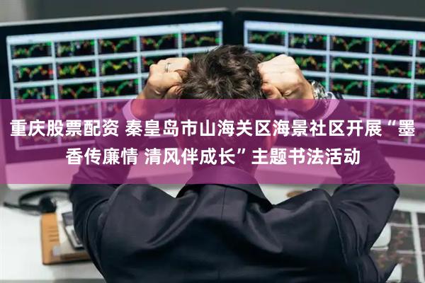重庆股票配资 秦皇岛市山海关区海景社区开展“墨香传廉情 清风伴成长”主题书法活动