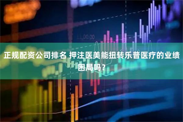 正规配资公司排名 押注医美能扭转乐普医疗的业绩困局吗？