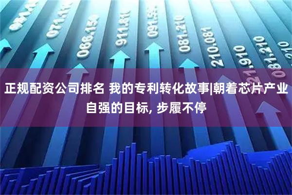 正规配资公司排名 我的专利转化故事|朝着芯片产业自强的目标, 步履不停