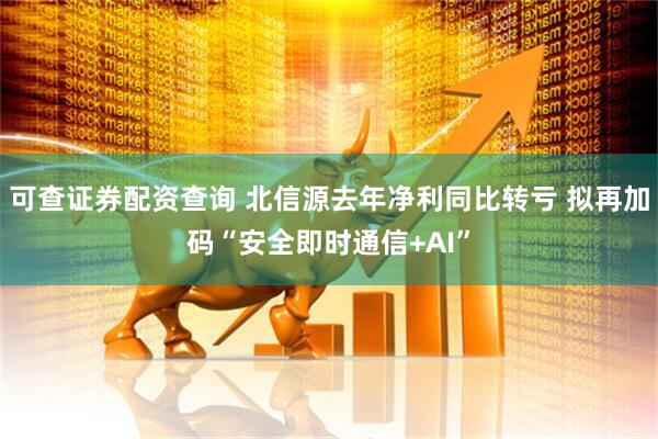 可查证券配资查询 北信源去年净利同比转亏 拟再加码“安全即时通信+AI”