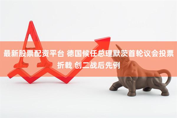 最新股票配资平台 德国候任总理默茨首轮议会投票折戟 创二战后先例