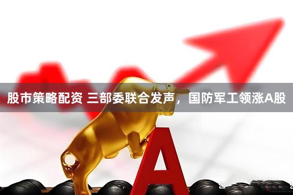 股市策略配资 三部委联合发声，国防军工领涨A股