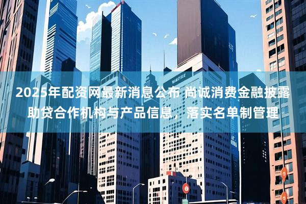 2025年配资网最新消息公布 尚诚消费金融披露助贷合作机构与产品信息，落实名单制管理