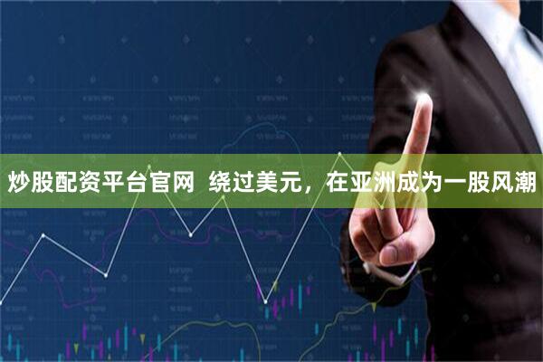 炒股配资平台官网  绕过美元，在亚洲成为一股风潮