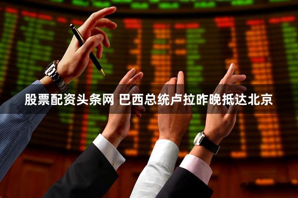 股票配资头条网 巴西总统卢拉昨晚抵达北京