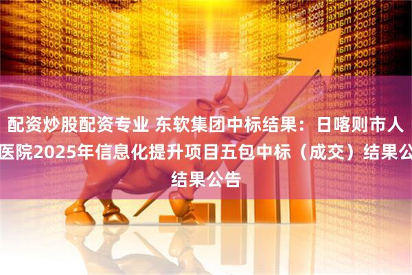 配资炒股配资专业 东软集团中标结果：日喀则市人民医院2025年信息化提升项目五包中标（成交）结果公告