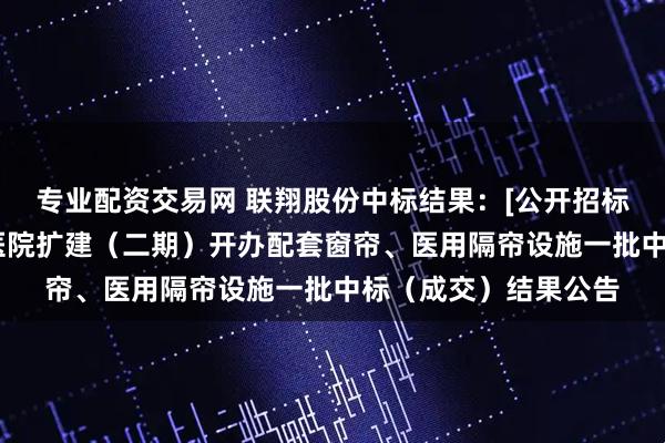 专业配资交易网 联翔股份中标结果：[公开招标]深圳市中西医结合医院扩建（二期）开办配套窗帘、医用隔帘设施一批中标（成交）结果公告