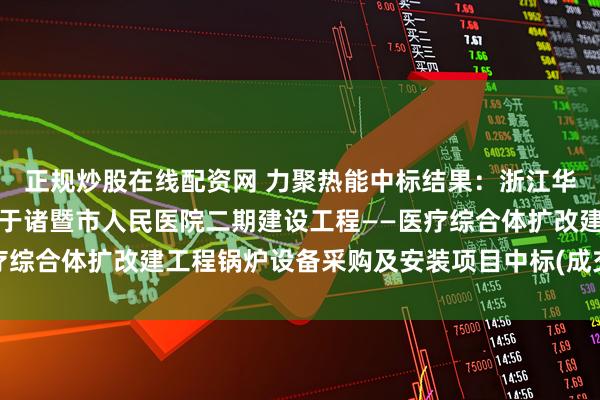 正规炒股在线配资网 力聚热能中标结果：浙江华元工程咨询有限公司关于诸暨市人民医院二期建设工程——医疗综合体扩改建工程锅炉设备采购及安装项目中标(成交)结果公告