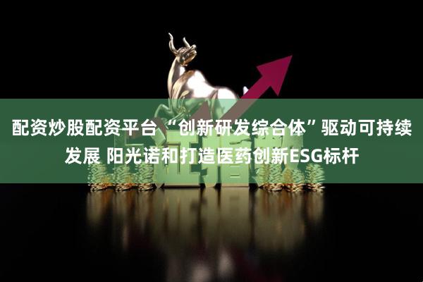 配资炒股配资平台 “创新研发综合体”驱动可持续发展 阳光诺和打造医药创新ESG标杆