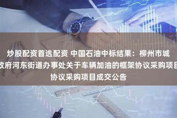 炒股配资首选配资 中国石油中标结果：柳州市城中区人民政府河东街道办事处关于车辆加油的框架协议采购项目成交公告