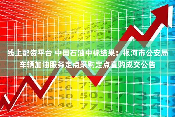 线上配资平台 中国石油中标结果：根河市公安局车辆加油服务定点采购定点直购成交公告