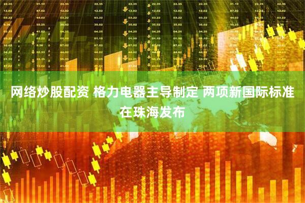 网络炒股配资 格力电器主导制定 两项新国际标准在珠海发布