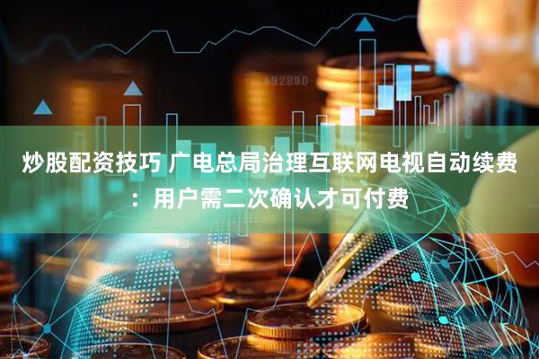 炒股配资技巧 广电总局治理互联网电视自动续费：用户需二次确认才可付费