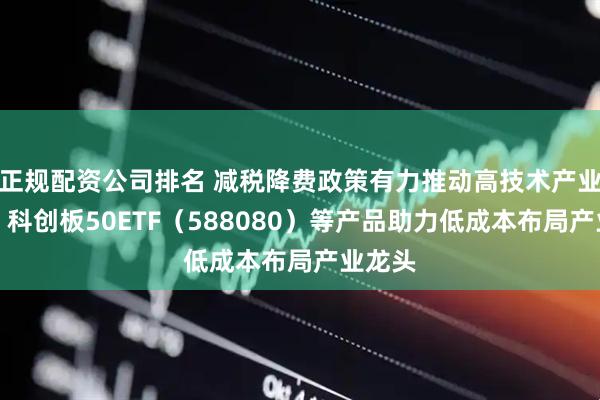 正规配资公司排名 减税降费政策有力推动高技术产业发展，科创板50ETF（588080）等产品助力低成本布局产业龙头