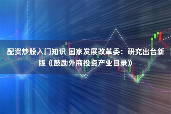 配资炒股入门知识 国家发展改革委：研究出台新版《鼓励外商投资产业目录》