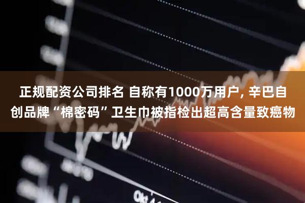 正规配资公司排名 自称有1000万用户, 辛巴自创品牌“棉密码”卫生巾被指检出超高含量致癌物