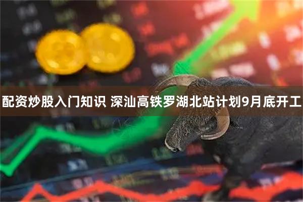 配资炒股入门知识 深汕高铁罗湖北站计划9月底开工