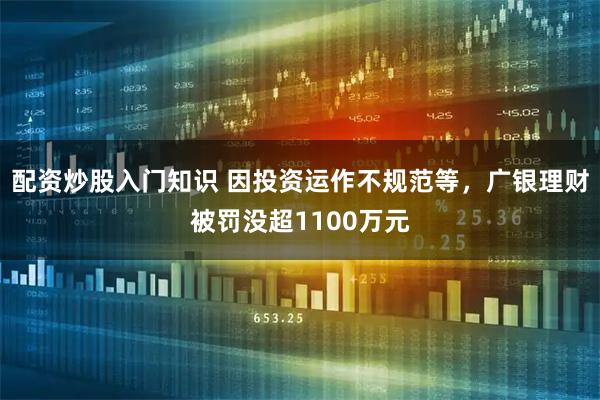 配资炒股入门知识 因投资运作不规范等，广银理财被罚没超1100万元
