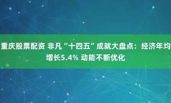重庆股票配资 非凡“十四五”成就大盘点：经济年均增长5.4% 动能不断优化