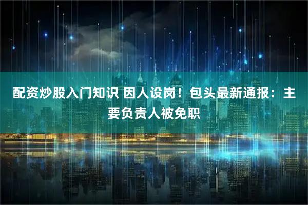 配资炒股入门知识 因人设岗！包头最新通报：主要负责人被免职