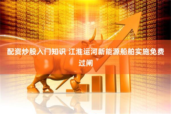 配资炒股入门知识 江淮运河新能源船舶实施免费过闸