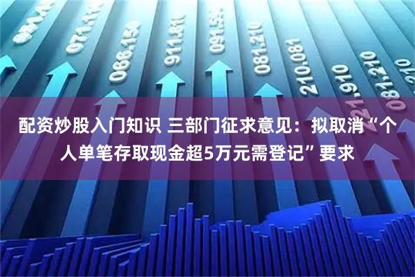 配资炒股入门知识 三部门征求意见：拟取消“个人单笔存取现金超5万元需登记”要求
