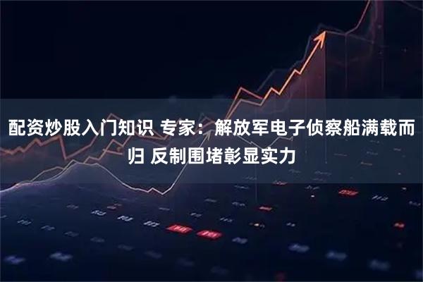 配资炒股入门知识 专家：解放军电子侦察船满载而归 反制围堵彰显实力