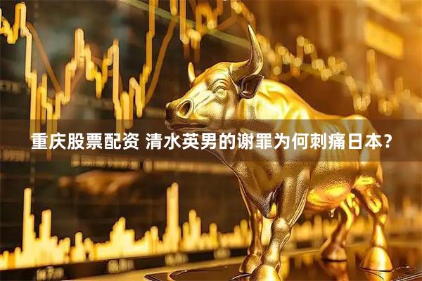 重庆股票配资 清水英男的谢罪为何刺痛日本？