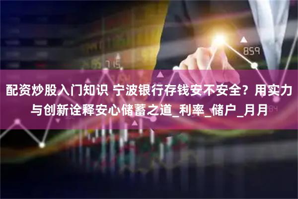 配资炒股入门知识 宁波银行存钱安不安全？用实力与创新诠释安心储蓄之道_利率_储户_月月