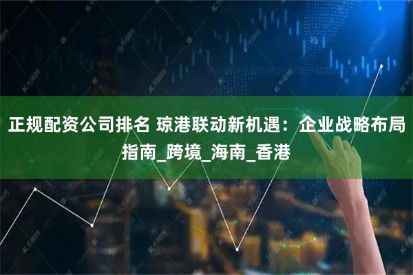 正规配资公司排名 琼港联动新机遇：企业战略布局指南_跨境_海南_香港