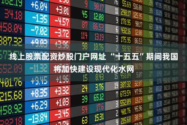 线上股票配资炒股门户网址 “十五五”期间我国将加快建设现代化水网