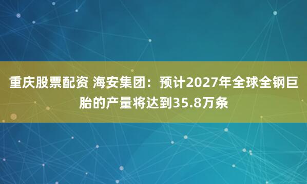 重庆股票配资 海安集团：预计2027年全球全钢巨胎的产量将达到35.8万条